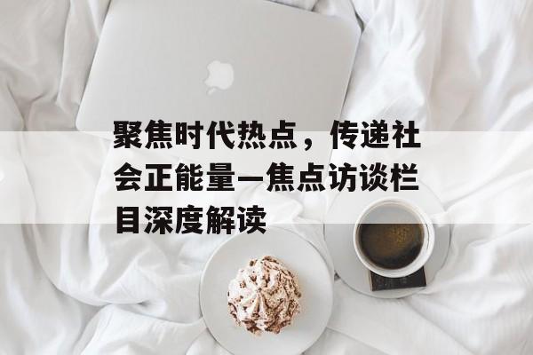 聚焦时代热点，传递社会正能量—焦点访谈栏目深度解读