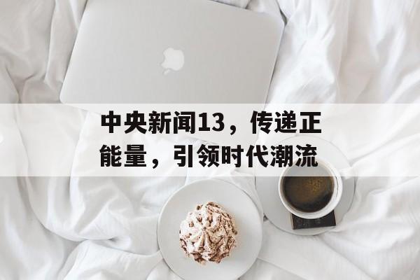 中央新闻13,传递正能量,引领时代潮流 中央新闻13,传递正能量,引领时代潮流