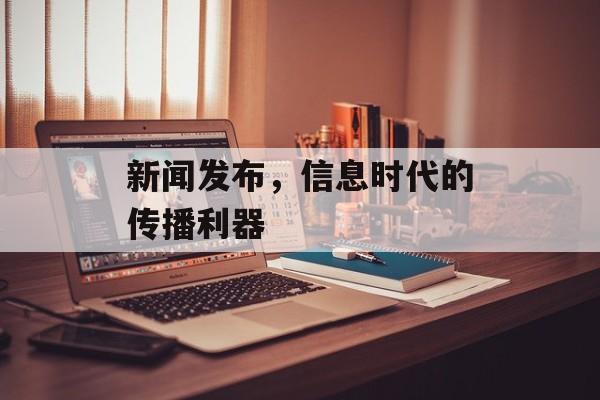 新闻发布,信息时代的传播利器 新闻发布,信息时代的传播利器