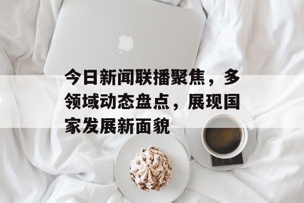 今日新闻联播聚焦,多领域动态盘点,展现国家发展新面貌 今日新闻联播聚焦,多领域动态盘点,展现国家发展新面貌