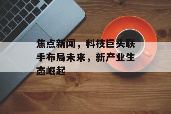 焦点新闻,科技巨头联手布局未来,新产业生态崛起 焦点新闻,科技巨头联手布局未来,新产业生态崛起