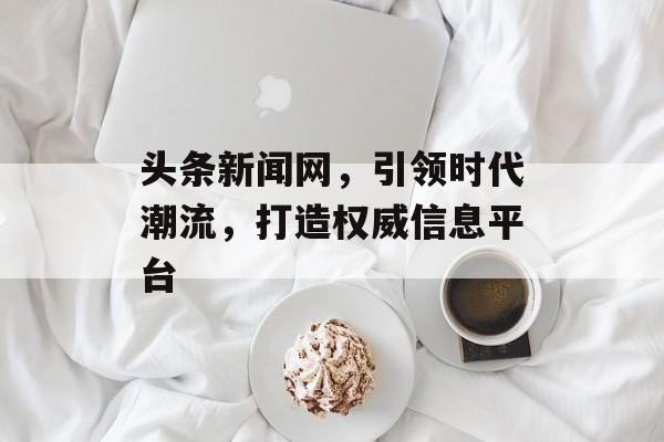 头条新闻网,引领时代潮流,打造权威信息平台 头条新闻网,引领时代潮流,打造权威信息平台