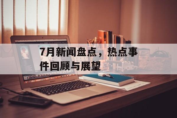7月新闻盘点,热点事件回顾与展望 7月新闻盘点,热点事件回顾与展望