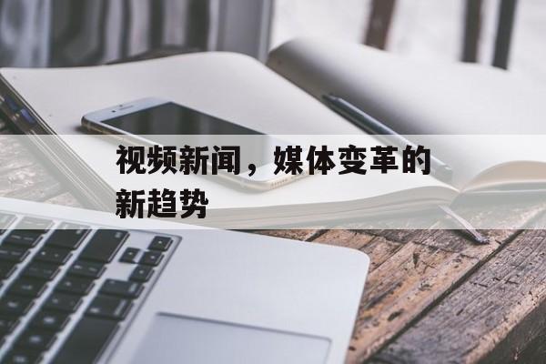 视频新闻,媒体变革的新趋势 视频新闻,媒体变革的新趋势