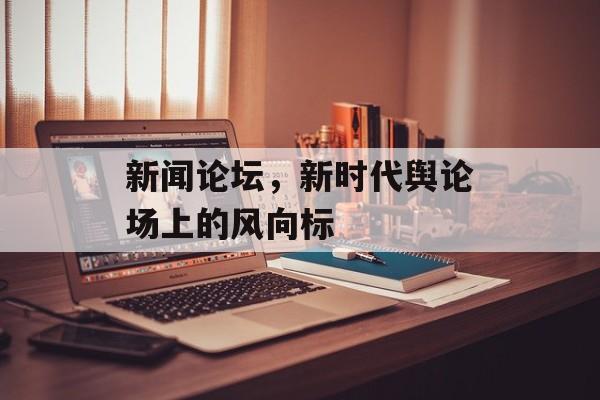 新闻论坛,新时代舆论场上的风向标 新闻论坛,新时代舆论场上的风向标