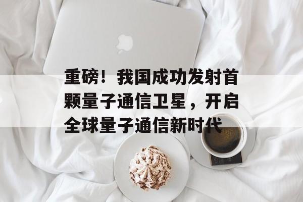 重磅!我国成功发射首颗量子通信卫星,开启全球量子通信新时代 重磅!我国成功发射首颗量子通信卫星,开启全球量子通信新时代