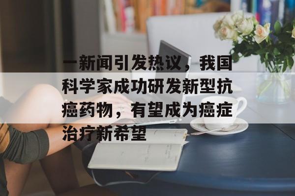 一新闻引发热议,我国科学家成功研发新型抗癌药物,有望成为癌症治疗新希望 一新闻引发热议,我国科学家成功研发新型抗癌药物,有望成为癌症治疗新希望