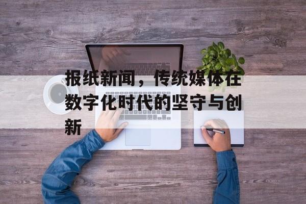 报纸新闻,传统媒体在数字化时代的坚守与创新 报纸新闻,传统媒体在数字化时代的坚守与创新