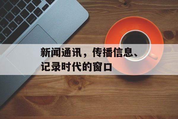 新闻通讯,传播信息、记录时代的窗口 新闻通讯,传播信息、记录时代的窗口