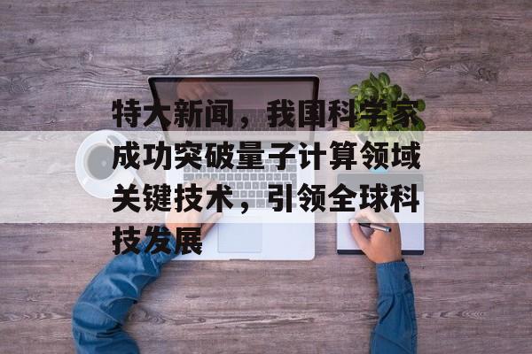 特大新闻,我国科学家成功突破量子计算领域关键技术,引领全球科技发展 特大新闻,我国科学家成功突破量子计算领域关键技术,引领全球科技发展