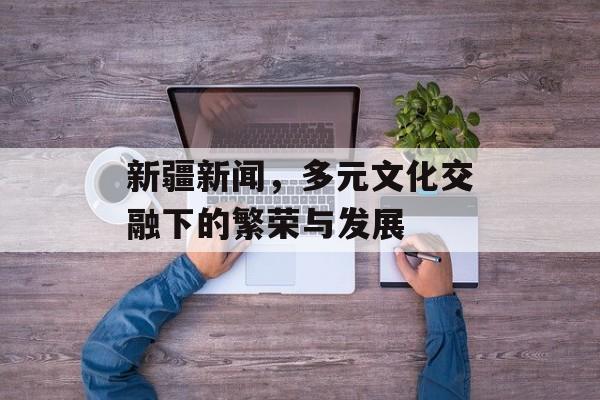 新疆新闻,多元文化交融下的繁荣与发展 新疆新闻,多元文化交融下的繁荣与发展