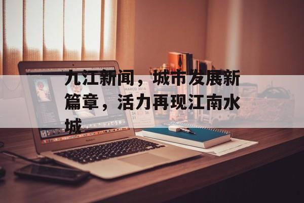 九江新闻,城市发展新篇章,活力再现江南水城 九江新闻,城市发展新篇章,活力再现江南水城