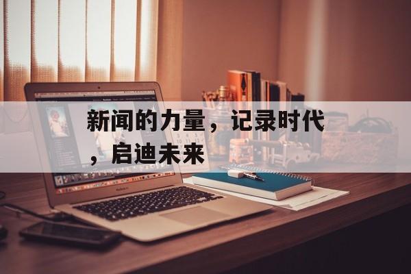 新闻的力量,记录时代,启迪未来 新闻的力量,记录时代,启迪未来