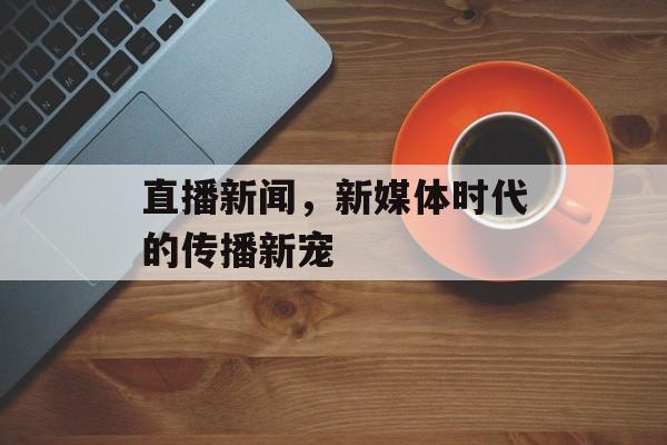 直播新闻,新媒体时代的传播新宠 直播新闻,新媒体时代的传播新宠