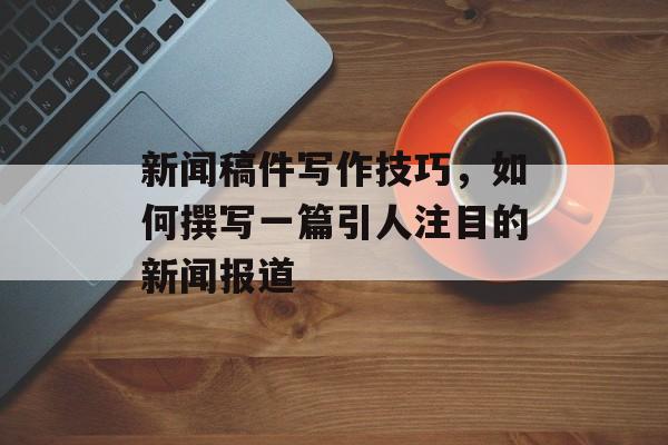 新闻稿件写作技巧,如何撰写一篇引人注目的新闻报道 新闻稿件写作技巧,如何撰写一篇引人注目的新闻报道