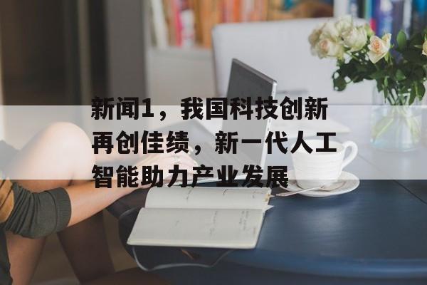 新闻1,我国科技创新再创佳绩,新一代人工智能助力产业发展 新闻1,我国科技创新再创佳绩,新一代人工智能助力产业发展