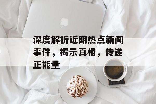 深度解析近期热点新闻事件,揭示真相,传递正能量 深度解析近期热点新闻事件,揭示真相,传递正能量