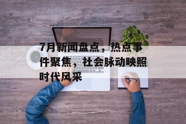 7月新闻盘点，热点事件聚焦，社会脉动映照时代风采