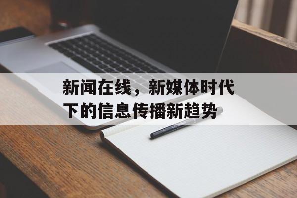 新闻在线,新媒体时代下的信息传播新趋势 新闻在线,新媒体时代下的信息传播新趋势