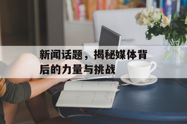 新闻话题，揭秘媒体背后的力量与挑战