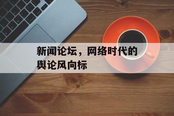 新闻论坛,网络时代的舆论风向标 新闻论坛,网络时代的舆论风向标