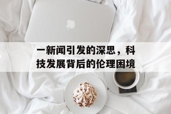 一新闻引发的深思,科技发展背后的伦理困境 一新闻引发的深思,科技发展背后的伦理困境