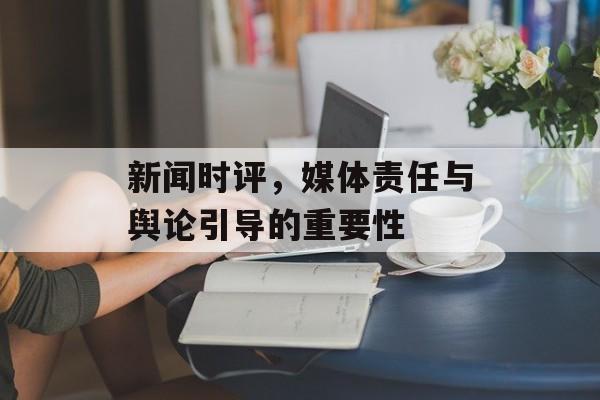新闻时评,媒体责任与舆论引导的重要性 新闻时评,媒体责任与舆论引导的重要性