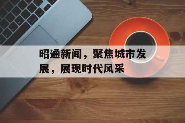 昭通新闻,聚焦城市发展,展现时代风采 昭通新闻,聚焦城市发展,展现时代风采