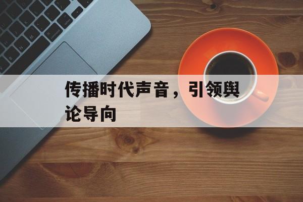 传播时代声音,引领舆论导向 传播时代声音,引领舆论导向