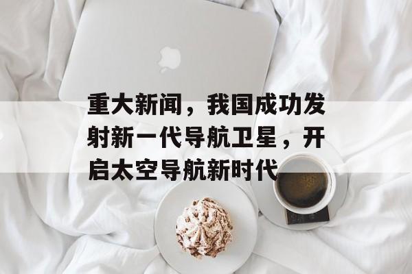 重大新闻，我国成功发射新一代导航卫星，开启太空导航新时代