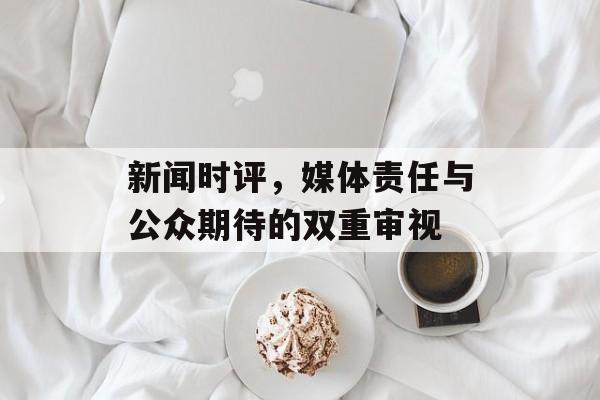 新闻时评,媒体责任与公众期待的双重审视 新闻时评,媒体责任与公众期待的双重审视