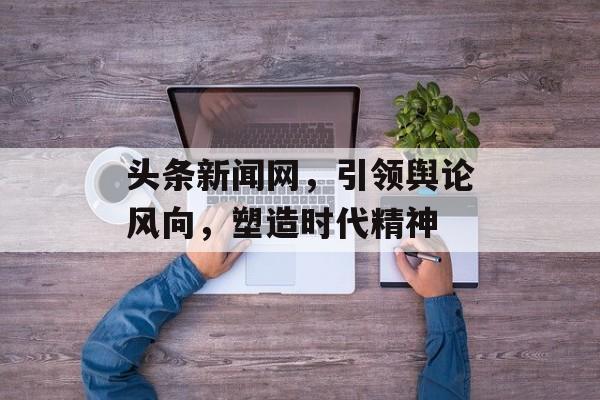 头条新闻网,引领舆论风向,塑造时代精神 头条新闻网,引领舆论风向,塑造时代精神