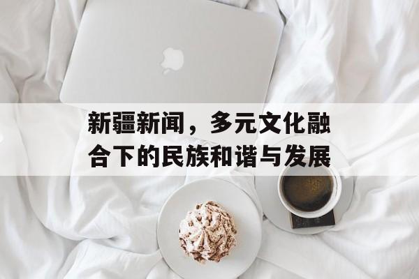 新疆新闻，多元文化融合下的民族和谐与发展