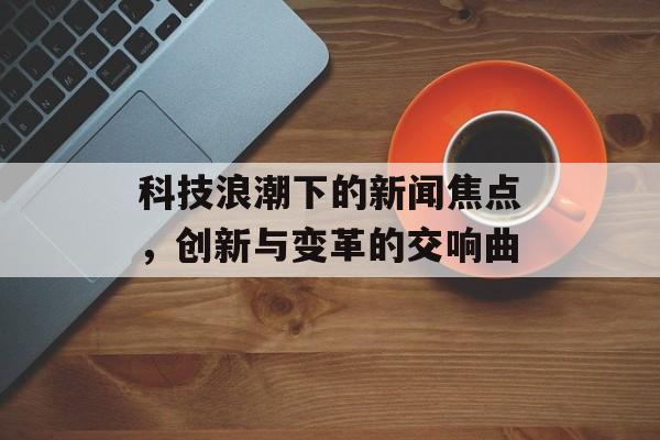 科技浪潮下的新闻焦点，创新与变革的交响曲