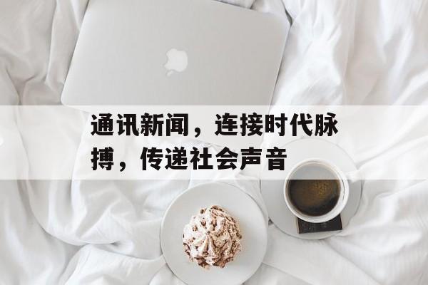 通讯新闻,连接时代脉搏,传递社会声音 通讯新闻,连接时代脉搏,传递社会声音
