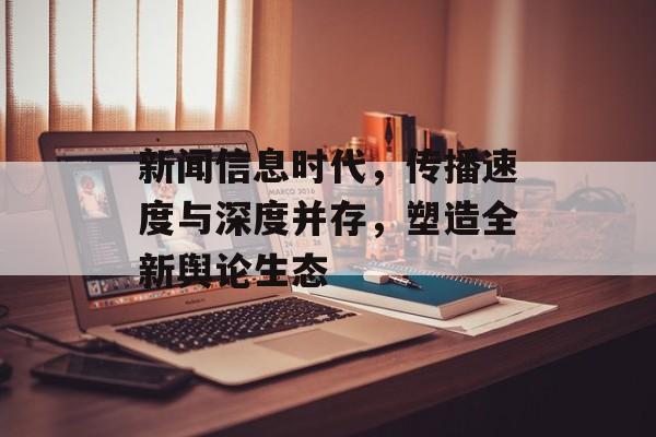 新闻信息时代,传播速度与深度并存,塑造全新舆论生态 新闻信息时代,传播速度与深度并存,塑造全新舆论生态