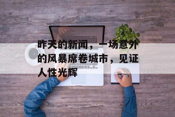 昨天的新闻,一场意外的风暴席卷城市,见证人性光辉 昨天的新闻,一场意外的风暴席卷城市,见证人性光辉