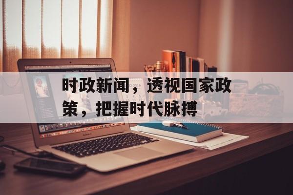 时政新闻,透视国家政策,把握时代脉搏 时政新闻,透视国家政策,把握时代脉搏