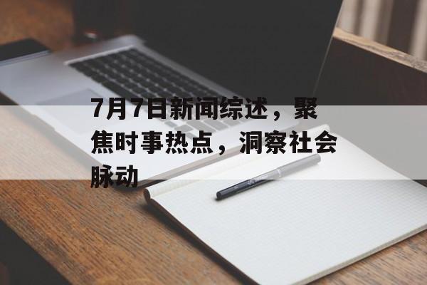 7月7日新闻综述，聚焦时事热点，洞察社会脉动