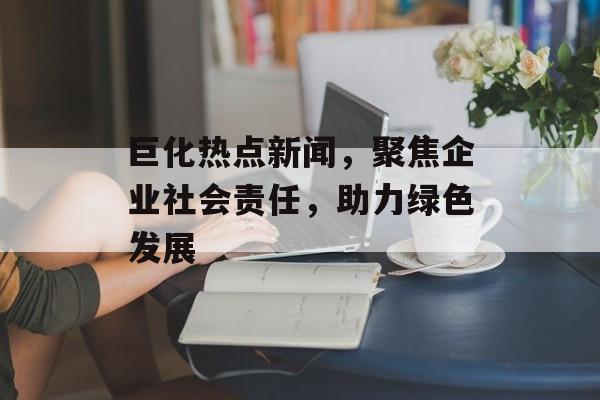 巨化热点新闻，聚焦企业社会责任，助力绿色发展