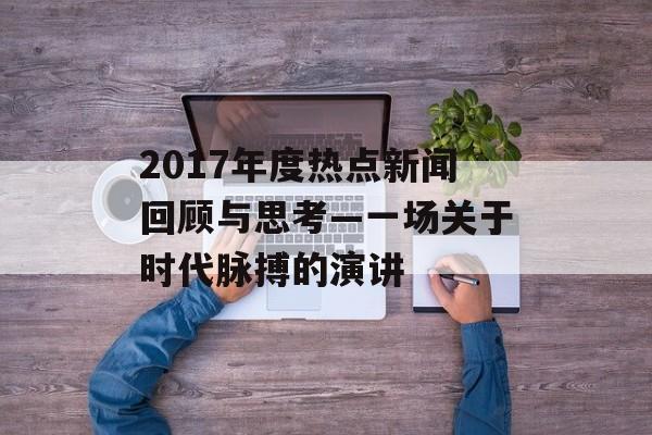 2017年度热点新闻回顾与思考—一场关于时代脉搏的演讲 2017年度热点新闻回顾与思考—一场关于时代脉搏的演讲