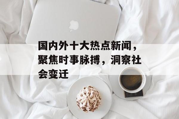 国内外十大热点新闻,聚焦时事脉搏,洞察社会变迁 国内外十大热点新闻,聚焦时事脉搏,洞察社会变迁