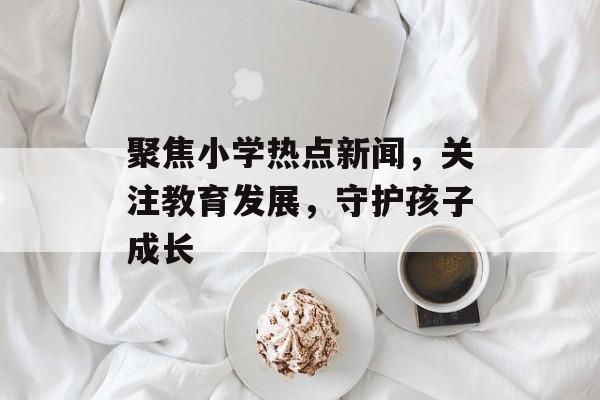 聚焦小学热点新闻,关注教育发展,守护孩子成长 聚焦小学热点新闻,关注教育发展,守护孩子成长