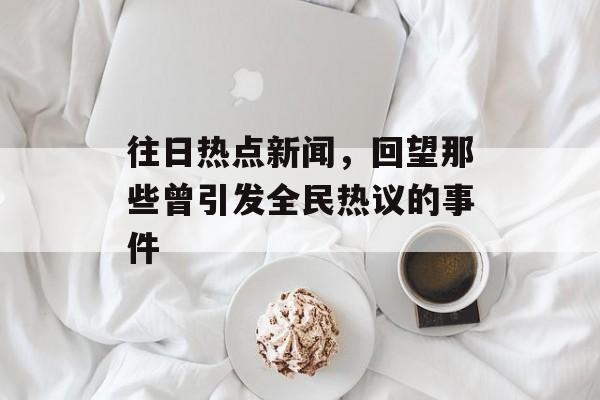 往日热点新闻，回望那些曾引发全民热议的事件