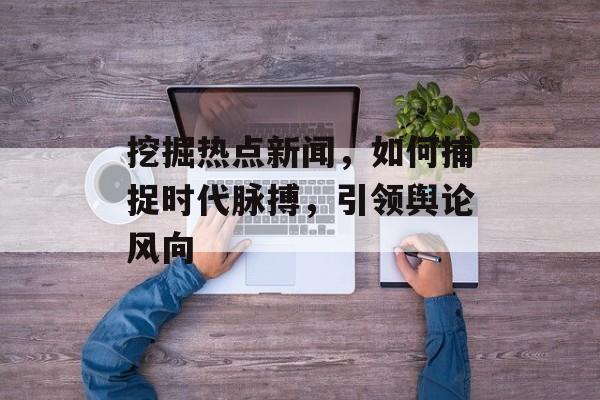 挖掘热点新闻,如何捕捉时代脉搏,引领舆论风向 挖掘热点新闻,如何捕捉时代脉搏,引领舆论风向