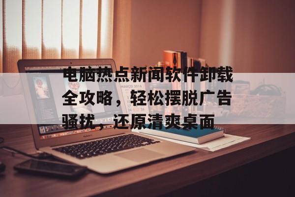 电脑热点新闻软件卸载全攻略,轻松摆脱广告骚扰,还原清爽桌面 电脑热点新闻软件卸载全攻略,轻松摆脱广告骚扰,还原清爽桌面