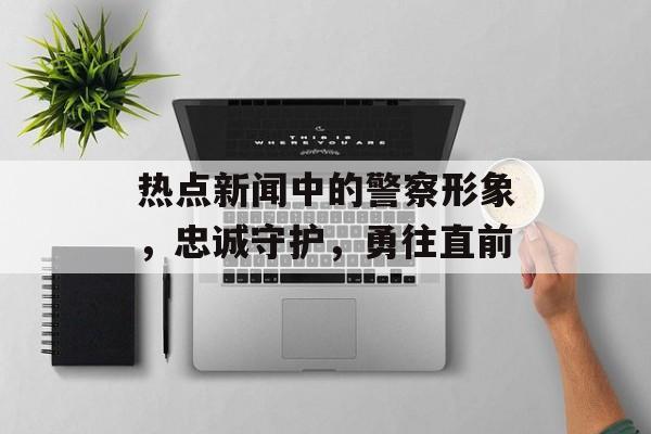 热点新闻中的警察形象,忠诚守护,勇往直前 热点新闻中的警察形象,忠诚守护,勇往直前