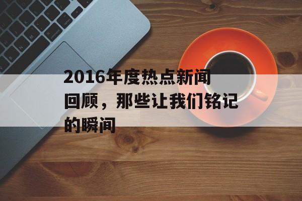 2016年度热点新闻回顾,那些让我们铭记的瞬间 2016年度热点新闻回顾,那些让我们铭记的瞬间