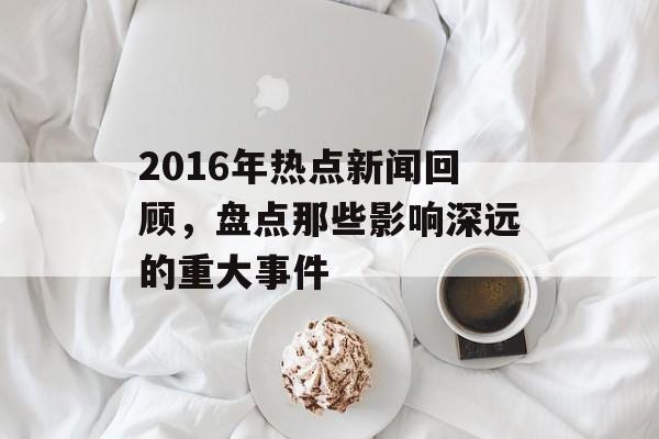 2016年热点新闻回顾，盘点那些影响深远的重大事件