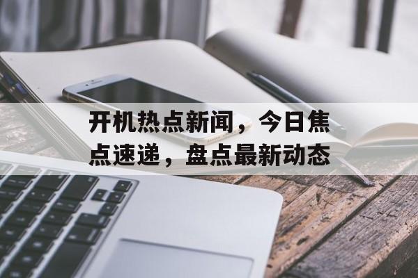 开机热点新闻,今日焦点速递,盘点最新动态 开机热点新闻,今日焦点速递,盘点最新动态